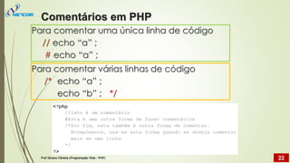 Para comentar uma única linha de código
// echo “a” ;
# echo “a” ;
Para comentar várias linhas de código
/* echo “a” ;
echo “b” ; */
Comentários em PHP
Prof Silvano Oliveira (Programação Web - PHP) 22
 