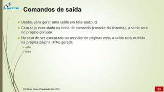  Usados para gerar uma saída em tela (output)
 Caso seja executado na linha de comando (console do sistema), a saída será
no próprio console
 No caso de ser executado no servidor de páginas web, a saída será exibida
na própria
 echo
 print
página HTML gerada
Comandos de saída
Prof Silvano Oliveira (Programação Web - PHP) 23
 