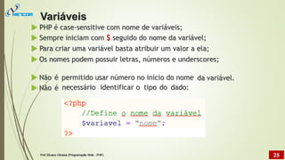  PHP é case-sensitive com nome de variáveis;
 Sempre iniciam com $ seguido do nome da variável;
 Para criar uma variável basta atribuir um valor a ela;
 Os nomes podem possuir letras, números e underscores;
 Não
 Não
é
é
permitido usar número no início do nome da variável.
necessário identificar o tipo do dado:
Variáveis
Prof Silvano Oliveira (Programação Web - PHP) 25
 