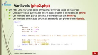  Em PHP
, uma variável pode armazenar diversos tipos de valores:
 Qualquer coisa que esteja entre aspas duplas é considerada string;
 Um número sem parte decimal é considerado um inteiro;
 Um número com casas decimais separado por ponto é um double.
Variáveis (php2.php)
Prof Silvano Oliveira (Programação Web - PHP) 26
 