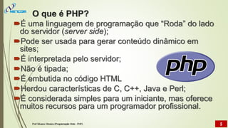 O que é PHP?
É uma linguagem de programação que “Roda” do lado
do servidor (server side);
Pode ser usada para gerar conteúdo dinâmico em
sites;
É interpretada pelo servidor;
Não é tipada;
É embutida no código HTML
Herdou características de C, C++, Java e Perl;
É considerada simples para um iniciante, mas oferece
muitos recursos para um programador profissional.
Prof Silvano Oliveira (Programação Web - PHP) 5
 