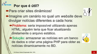 Por que é útil?
Para criar sites dinâmicos!
Imagine um cenário no qual um website deve
divulgar notícias diferentes a cada hora:
Problema: seria impossível utilizando apenas
HTML; alguém teria que ficar atualizando
diretamente o arquivo estático.
Solução: armazenar as notícias em um banco
de dados e criar uma página PHP para obter as
notícias dinamicamente no BD.
Prof Silvano Oliveira (Programação Web - PHP) 6
 