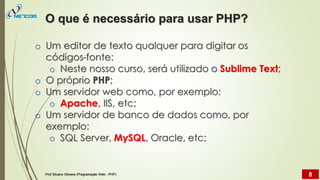 o Um editor de texto qualquer para digitar os
códigos-fonte:
o Neste nosso curso, será utilizado o Sublime Text;
o O próprio PHP;
o Um servidor web como, por exemplo:
o Apache, IIS, etc;
o Um servidor de banco de dados como, por
exemplo:
o SQL Server, MySQL, Oracle, etc;
O que é necessário para usar PHP?
Prof Silvano Oliveira (Programação Web - PHP) 8
 