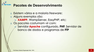 o Existem vários e a maioria freeware;
o Alguns exemplos são:
o XAMPP, WampServer, EasyPHP, etc;
o Os pacotes costumam vir com:
o Servidor Apache configurado, PHP, Servidor de
banco de dados e programas de FTP
Pacotes de Desenvolvimento
Prof Silvano Oliveira (Programação Web - PHP) 9
 