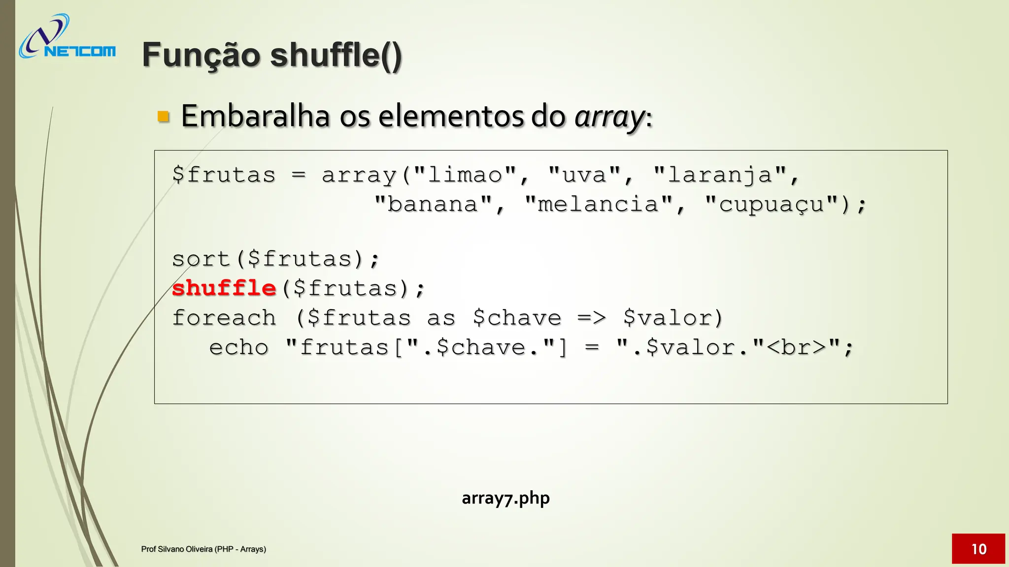  Embaralha os elementos do array:
array7.php
$frutas = array("limao", "uva", "laranja",
"banana", "melancia", "cupuaçu");
sort($frutas);
shuffle($frutas);
foreach ($frutas as $chave => $valor)
echo "frutas[".$chave."] = ".$valor."<br>";
Função shuffle()
Prof Silvano Oliveira (PHP - Arrays) 10
 