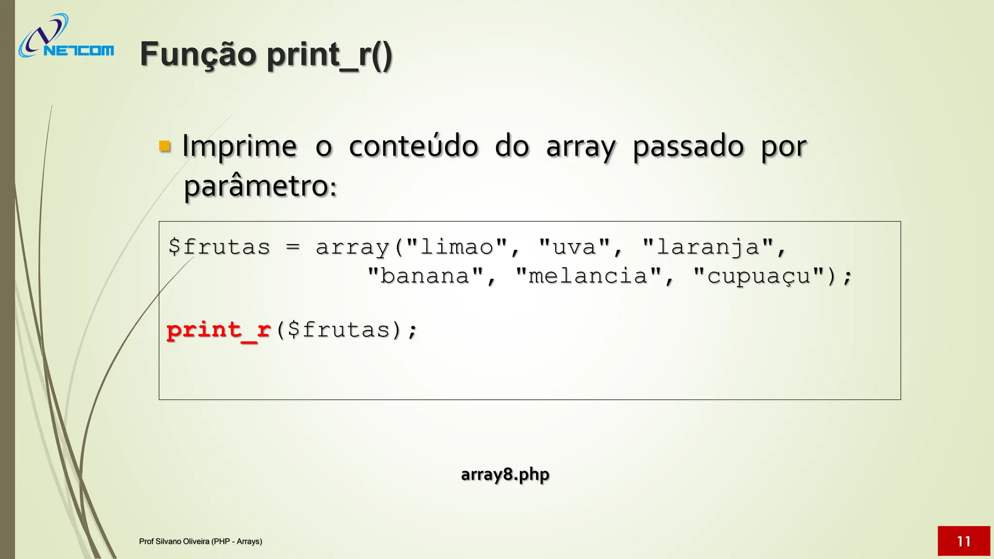  Imprime o conteúdo do array passado por
parâmetro:
array8.php
$frutas = array("limao", "uva", "laranja",
"banana", "melancia", "cupuaçu");
print_r($frutas);
Função print_r()
Prof Silvano Oliveira (PHP - Arrays) 11
 