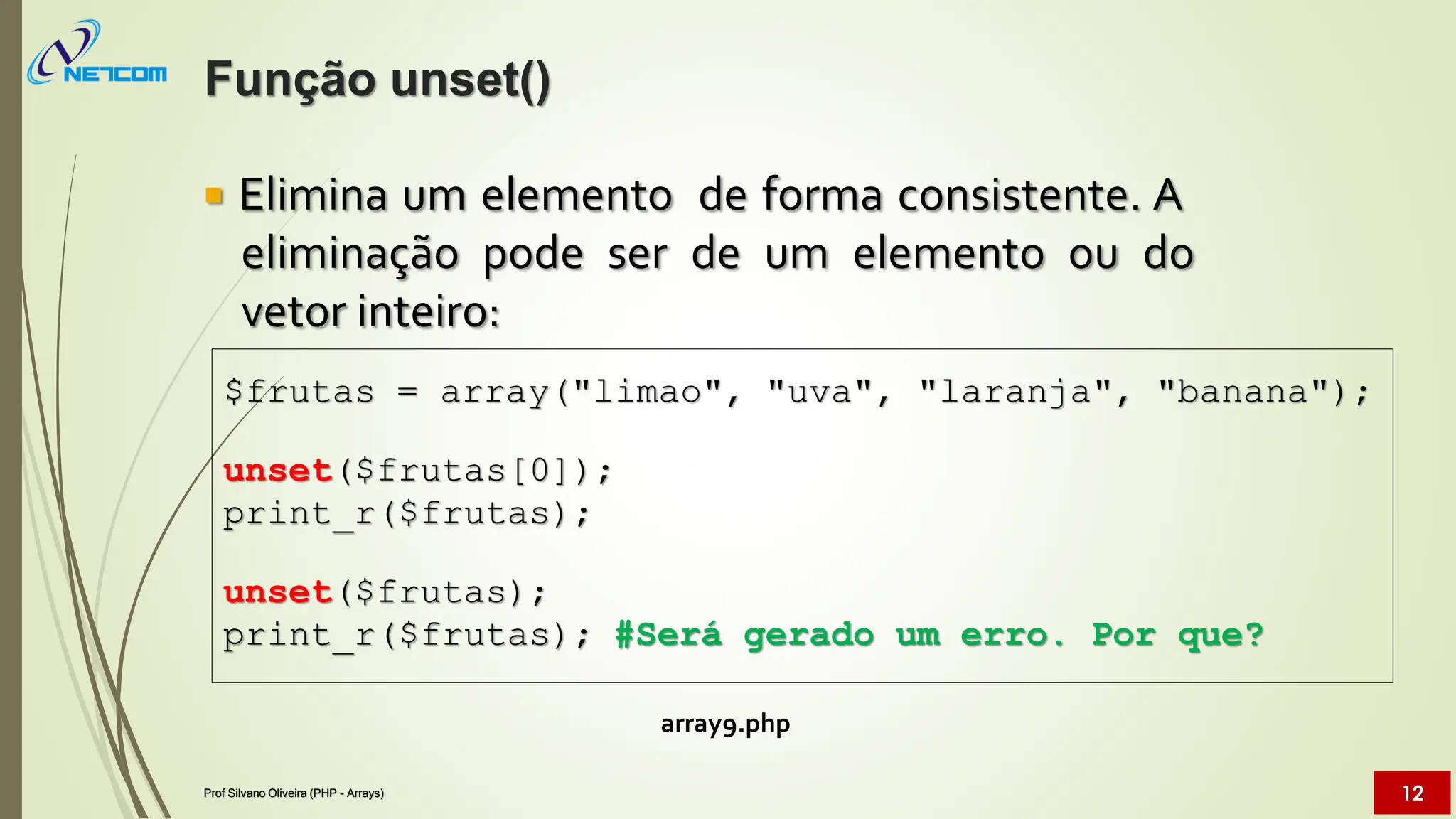  Elimina um elemento de forma consistente. A
eliminação pode ser de um elemento ou do
vetor inteiro:
array9.php
$frutas = array("limao", "uva", "laranja", "banana");
unset($frutas[0]);
print_r($frutas);
unset($frutas);
print_r($frutas); #Será gerado um erro. Por que?
Função unset()
Prof Silvano Oliveira (PHP - Arrays) 12
 