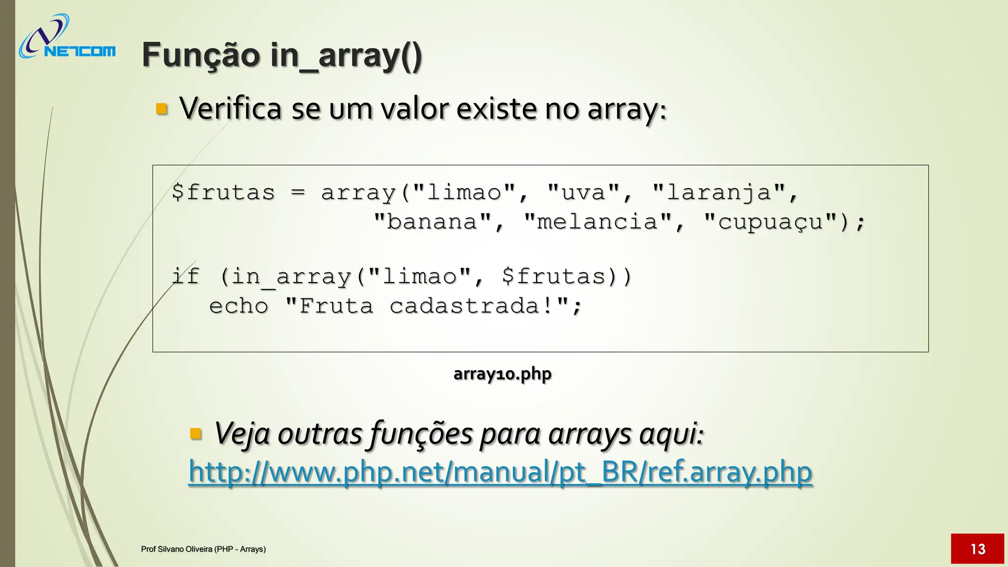  Verifica se um valor existe no array:
array10.php
 Veja outras funções para arrays aqui:
http://www.php.net/manual/pt_BR/ref.array.php
$frutas = array("limao", "uva", "laranja",
"banana", "melancia", "cupuaçu");
if (in_array("limao", $frutas))
echo "Fruta cadastrada!";
Função in_array()
Prof Silvano Oliveira (PHP - Arrays) 13
 