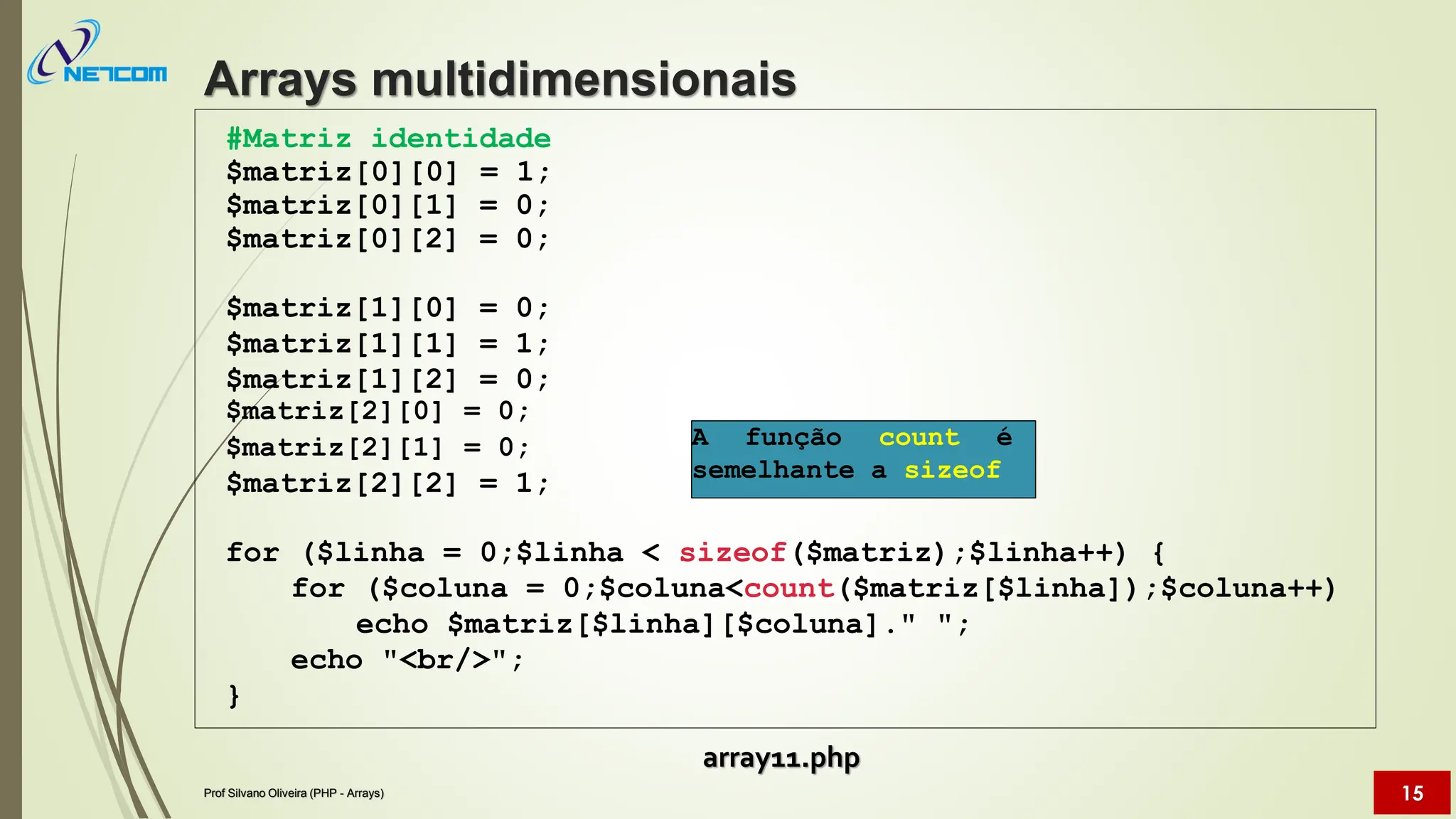 #Matriz identidade
$matriz[0][0] = 1;
$matriz[0][1] = 0;
$matriz[0][2] = 0;
$matriz[1][0] = 0;
$matriz[1][1] = 1;
$matriz[1][2] = 0;
$matriz[2][0] = 0;
$matriz[2][1] = 0;
$matriz[2][2] = 1;
for ($linha = 0;$linha < sizeof($matriz);$linha++) {
for ($coluna = 0;$coluna<count($matriz[$linha]);$coluna++)
echo $matriz[$linha][$coluna]." ";
echo "<br/>";
}
Arrays multidimensionais
Prof Silvano Oliveira (PHP - Arrays) 15
A função count é
semelhante a sizeof
array11.php
 