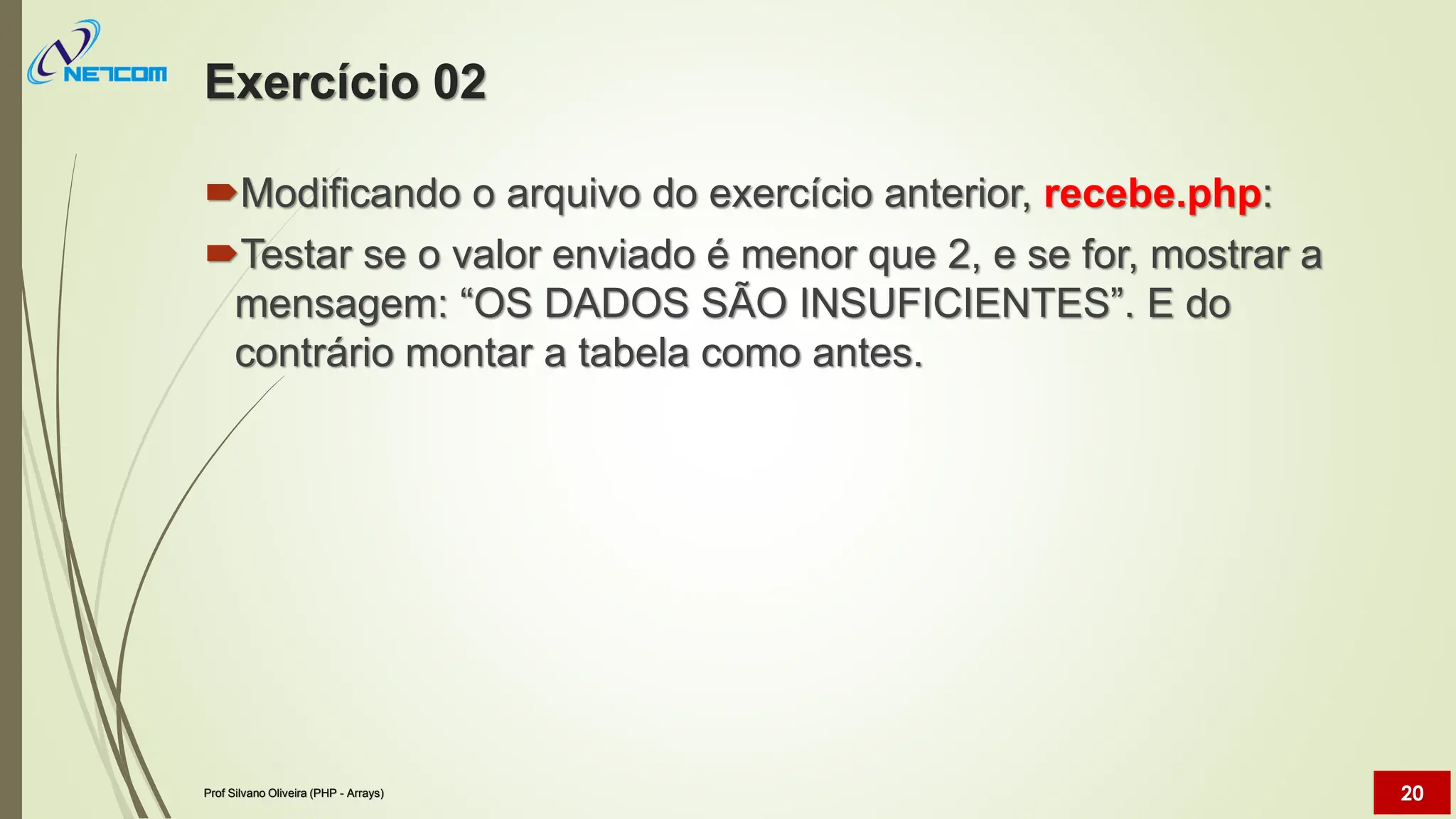 Exercício 02
Modificando o arquivo do exercício anterior, recebe.php:
Testar se o valor enviado é menor que 2, e se for, mostrar a
mensagem: “OS DADOS SÃO INSUFICIENTES”. E do
contrário montar a tabela como antes.
Prof Silvano Oliveira (PHP - Arrays) 20
 