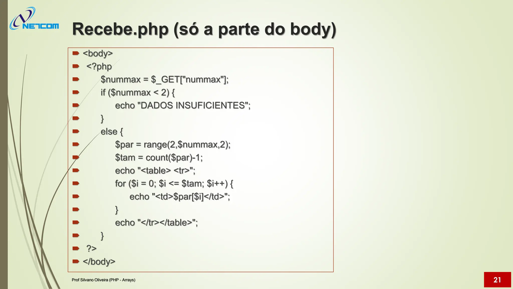 Recebe.php (só a parte do body)
 <body>
 <?php
 $nummax = $_GET["nummax"];
 if ($nummax < 2) {
 echo "DADOS INSUFICIENTES";
 }
 else {
 $par = range(2,$nummax,2);
 $tam = count($par)-1;
 echo "<table> <tr>";
 for ($i = 0; $i <= $tam; $i++) {
 echo "<td>$par[$i]</td>";
 }
 echo "</tr></table>";
 }
 ?>
 </body>
Prof Silvano Oliveira (PHP - Arrays) 21
 