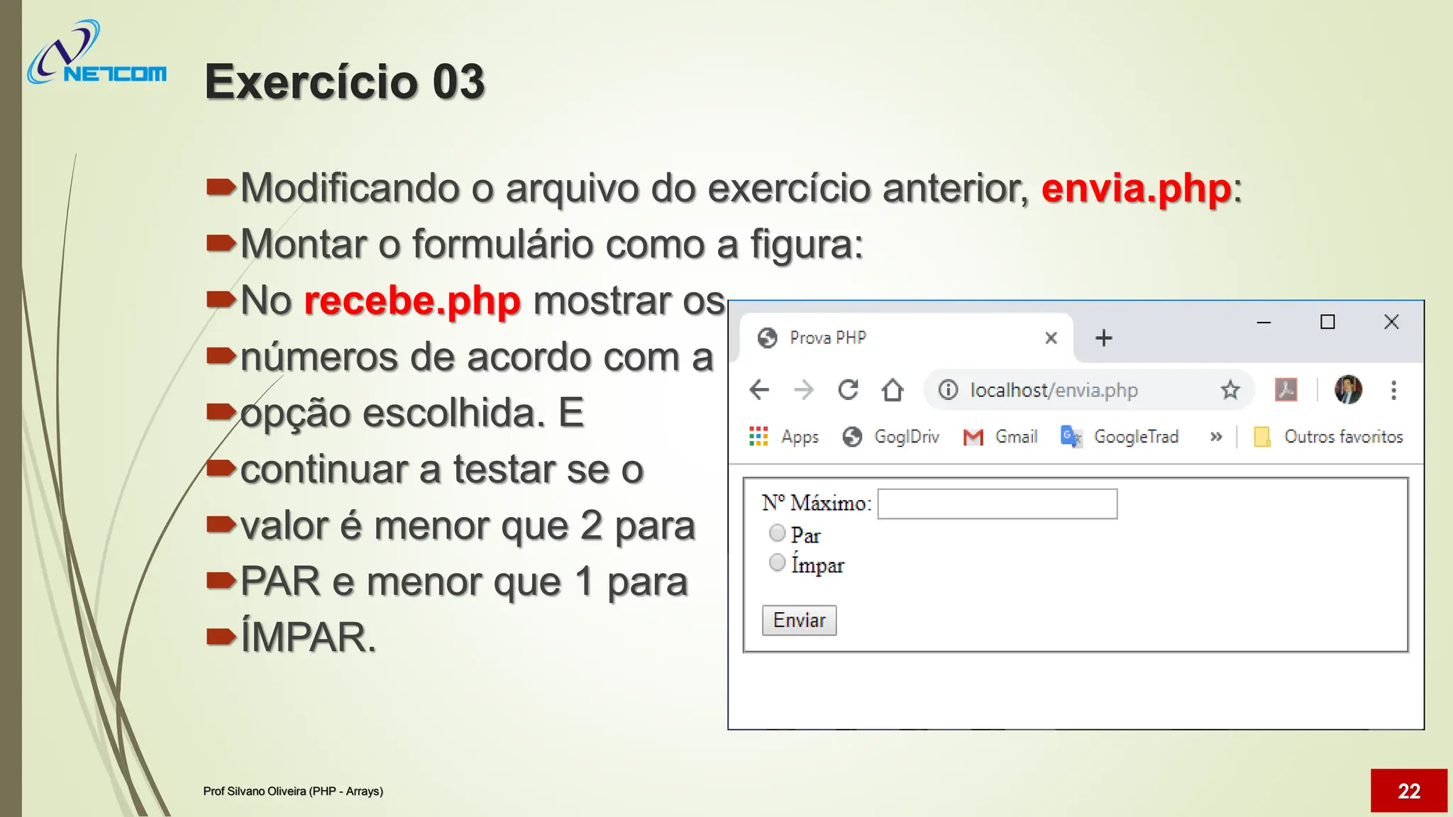 Exercício 03
Modificando o arquivo do exercício anterior, envia.php:
Montar o formulário como a figura:
No recebe.php mostrar os
números de acordo com a
opção escolhida. E
continuar a testar se o
valor é menor que 2 para
PAR e menor que 1 para
ÍMPAR.
Prof Silvano Oliveira (PHP - Arrays) 22
 