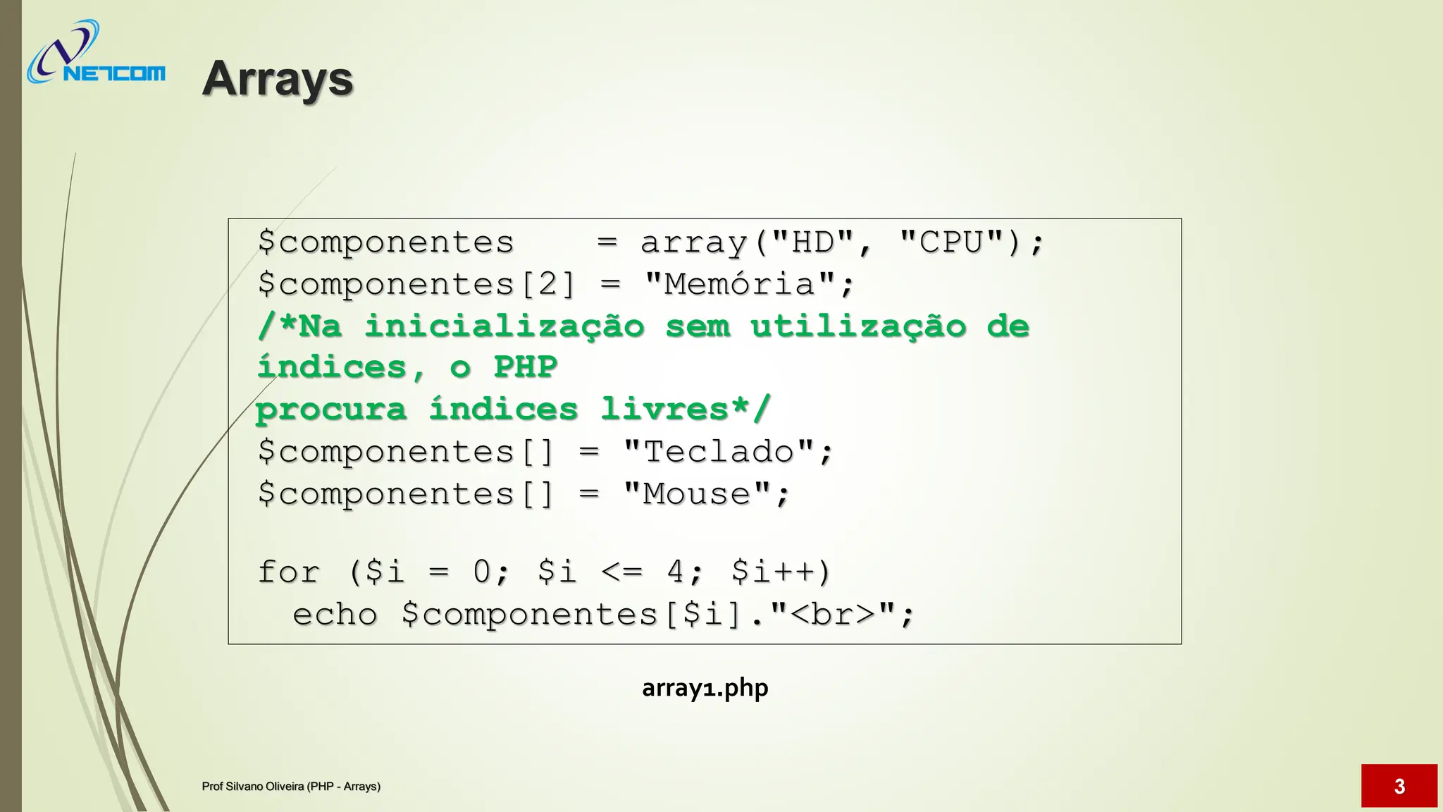 array1.php
$componentes = array("HD", "CPU");
$componentes[2] = "Memória";
/*Na inicialização sem utilização de
índices, o PHP
procura índices livres*/
$componentes[] = "Teclado";
$componentes[] = "Mouse";
for ($i = 0; $i <= 4; $i++)
echo $componentes[$i]."<br>";
Arrays
Prof Silvano Oliveira (PHP - Arrays) 3
 