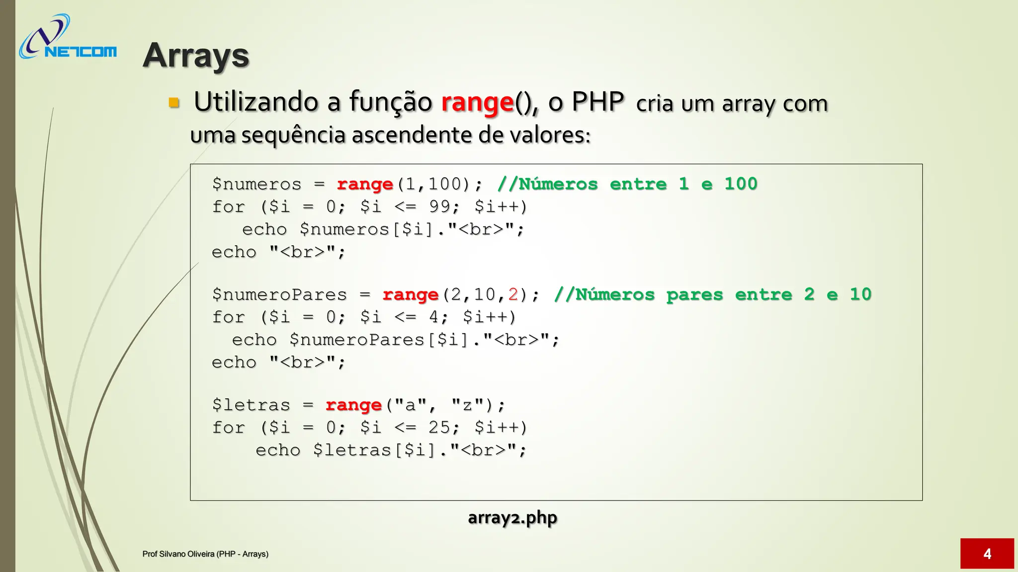  Utilizando a função range(), o PHP
uma sequência ascendente de valores:
cria um array com
array2.php
$numeros = range(1,100); //Números entre 1 e 100
for ($i = 0; $i <= 99; $i++)
echo $numeros[$i]."<br>";
echo "<br>";
$numeroPares = range(2,10,2); //Números pares entre 2 e 10
for ($i = 0; $i <= 4; $i++)
echo $numeroPares[$i]."<br>";
echo "<br>";
$letras = range("a", "z");
for ($i = 0; $i <= 25; $i++)
echo $letras[$i]."<br>";
Arrays
Prof Silvano Oliveira (PHP - Arrays) 4
 
