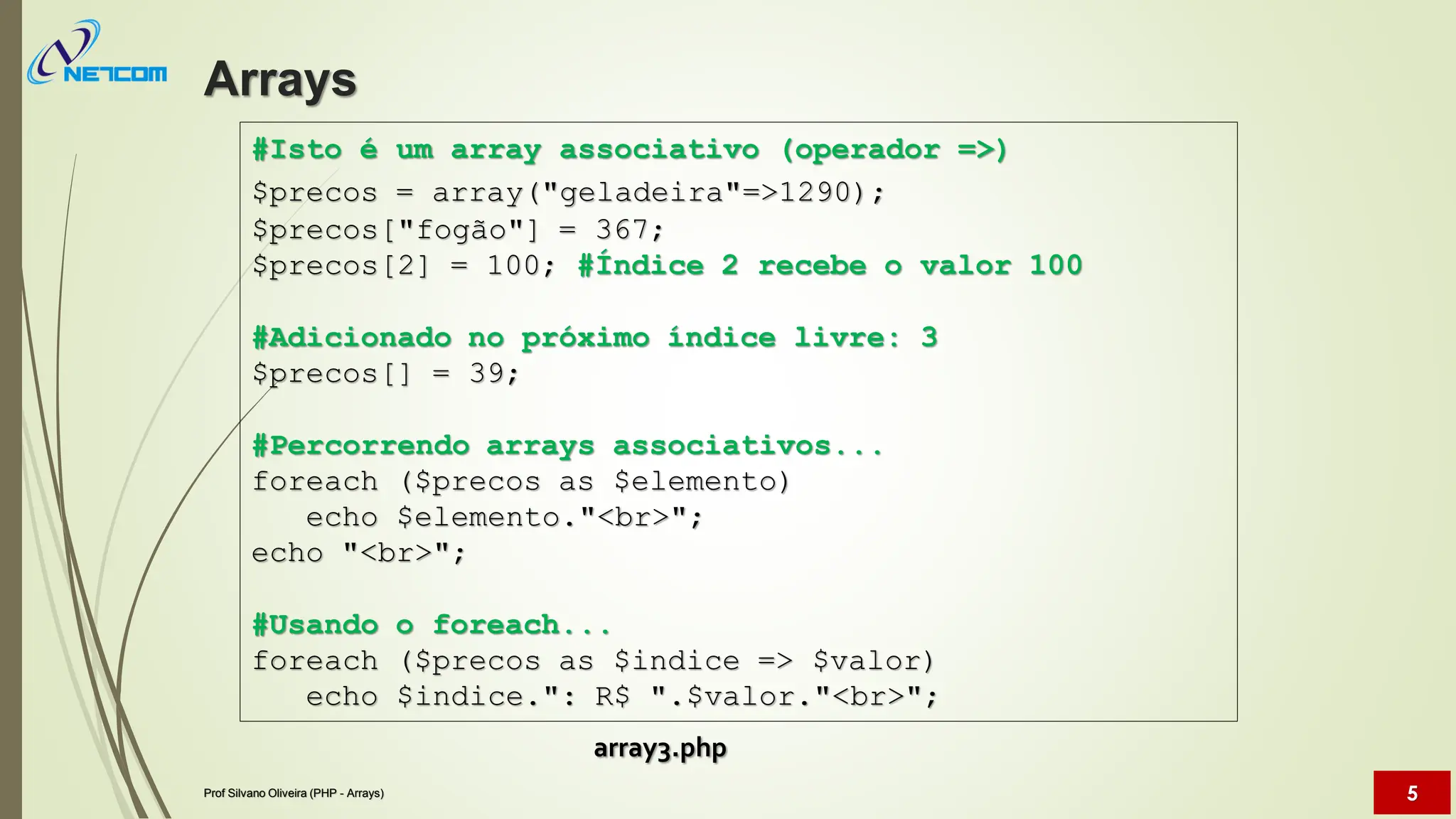 #Isto é um array associativo (operador =>)
$precos = array("geladeira"=>1290);
$precos["fogão"] = 367;
$precos[2] = 100; #Índice 2 recebe o valor 100
#Adicionado no próximo índice livre: 3
$precos[] = 39;
#Percorrendo arrays associativos...
foreach ($precos as $elemento)
echo $elemento."<br>";
echo "<br>";
#Usando o foreach...
foreach ($precos as $indice => $valor)
echo $indice.": R$ ".$valor."<br>";
Arrays
Prof Silvano Oliveira (PHP - Arrays) 5
array3.php
 