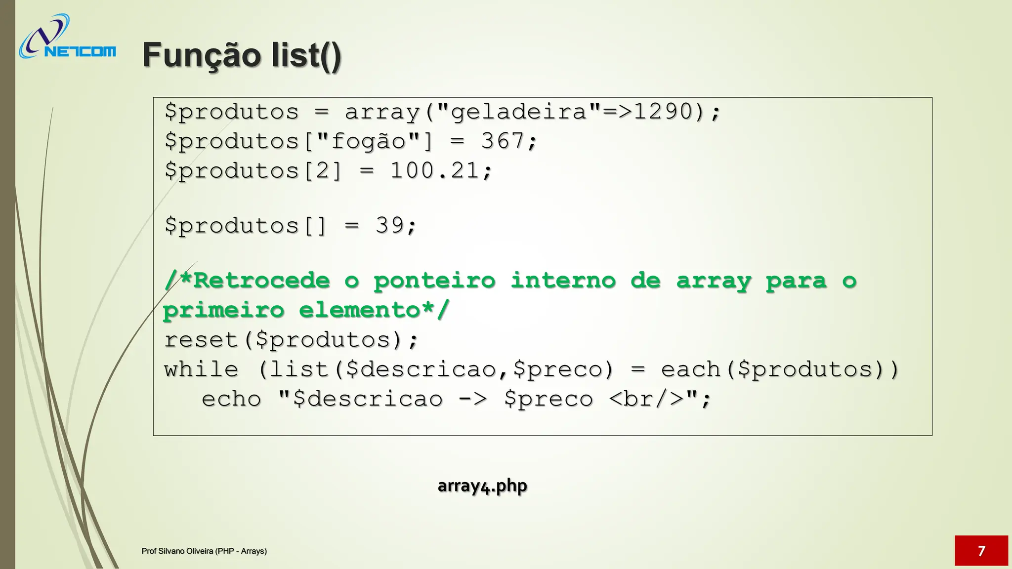 array4.php
$produtos = array("geladeira"=>1290);
$produtos["fogão"] = 367;
$produtos[2] = 100.21;
$produtos[] = 39;
/*Retrocede o ponteiro interno de array para o
primeiro elemento*/
reset($produtos);
while (list($descricao,$preco) = each($produtos))
echo "$descricao -> $preco <br/>";
Função list()
Prof Silvano Oliveira (PHP - Arrays) 7
 