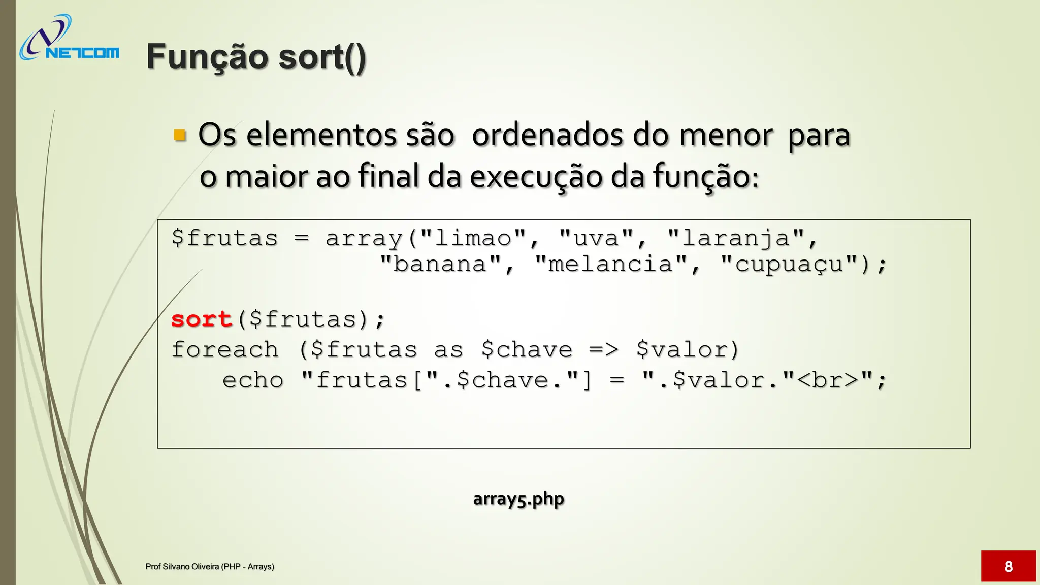  Os elementos são ordenados do menor para
o maior ao final da execução da função:
array5.php
$frutas = array("limao", "uva", "laranja",
"banana", "melancia", "cupuaçu");
sort($frutas);
foreach ($frutas as $chave => $valor)
echo "frutas[".$chave."] = ".$valor."<br>";
Função sort()
Prof Silvano Oliveira (PHP - Arrays) 8
 