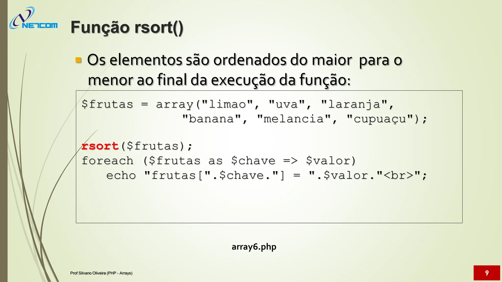  Os elementos são ordenados do maior para o
menor ao final da execução da função:
array6.php
$frutas = array("limao", "uva", "laranja",
"banana", "melancia", "cupuaçu");
rsort($frutas);
foreach ($frutas as $chave => $valor)
echo "frutas[".$chave."] = ".$valor."<br>";
Função rsort()
Prof Silvano Oliveira (PHP - Arrays) 9
 