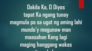 Dakila Ka, O Diyos
tapat Ka ngang tunay
magmula pa sa ugat ng aming lahi
mundo'y magunaw man
maasahan Kang lagi
maging hanggang wakas
 