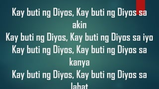 Kay buti ng Diyos, Kay buti ng Diyos sa
akin
Kay buti ng Diyos, Kay buti ng Diyos sa iyo
Kay buti ng Diyos, Kay buti ng Diyos sa
kanya
Kay buti ng Diyos, Kay buti ng Diyos sa
 