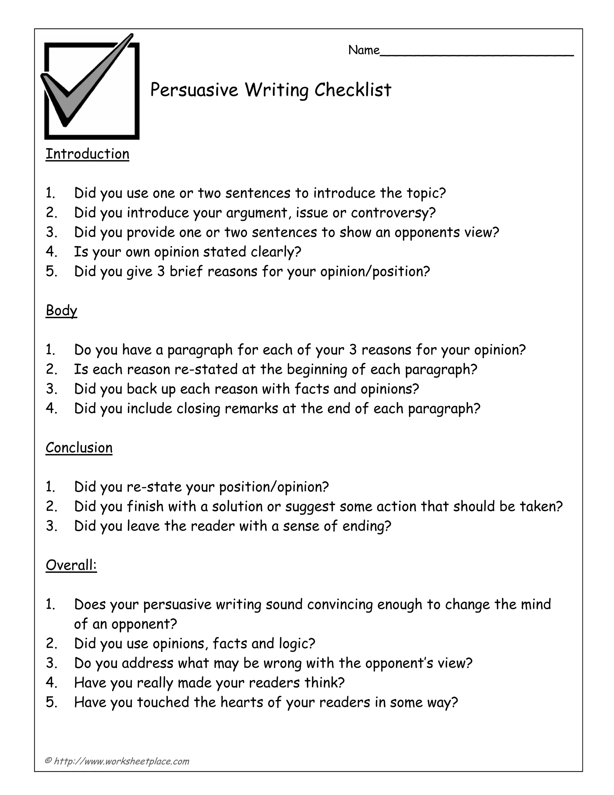 © http://www.worksheetplace.com
Name______________________
Persuasive Writing Checklist
Introduction
1. Did you use one or two sentences to introduce the topic?
2. Did you introduce your argument, issue or controversy?
3. Did you provide one or two sentences to show an opponents view?
4. Is your own opinion stated clearly?
5. Did you give 3 brief reasons for your opinion/position?
Body
1. Do you have a paragraph for each of your 3 reasons for your opinion?
2. Is each reason re-stated at the beginning of each paragraph?
3. Did you back up each reason with facts and opinions?
4. Did you include closing remarks at the end of each paragraph?
Conclusion
1. Did you re-state your position/opinion?
2. Did you finish with a solution or suggest some action that should be taken?
3. Did you leave the reader with a sense of ending?
Overall:
1. Does your persuasive writing sound convincing enough to change the mind
of an opponent?
2. Did you use opinions, facts and logic?
3. Do you address what may be wrong with the opponent’s view?
4. Have you really made your readers think?
5. Have you touched the hearts of your readers in some way?