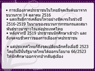 การเมืองภาคประชาชนในไทยมีจุดเริ่มต้นมาจากขบวนการ  14  ตุลาคม  2516  และเริ่มมีการเคลื่อนไหวอย่างชัดเจนในช่วงปี  2516-2519  ในนามของขบวนการกรรมกรและสมาพันธ์ชาวนาชาวไร่แห่งประเทศไทย  หลังจากปี  2519  ประชาชนนักศึกษาเข้าป่า และถึงจุดจบชั่วคราวของการเมืองภาคประชาชน แต่ประเทศไทยก็ถึงจุดเปลี่ยนอีกครั้งเมื่อปี  2523  โดยในปีนั้นรัฐบาลไทยได้ออกนโยบาย  66/2523  ให้นักศึกษาออกจากป่ากลับสู่เมือง 