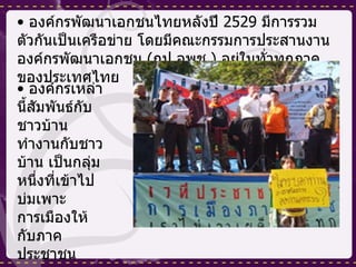 องค์กรพัฒนาเอกชนไทยหลังปี  2529  มีการรวมตัวกันเป็นเครือข่าย โดยมีคณะกรรมการประสานงานองค์กรพัฒนาเอกชน  ( กป . อพช .)  อยู่ในทั่วทุกภาคของประเทศไทย  องค์กรเหล่านี้สัมพันธ์กับชาวบ้านทำงานกับชาวบ้าน เป็นกลุ่มหนึ่งที่เข้าไปบ่มเพาะการเมืองให้กับภาคประชาชน 