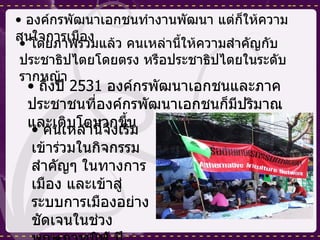 องค์กรพัฒนาเอกชนทำงานพัฒนา แต่ก็ให้ความสนใจการเมือง โดยภาพรวมแล้ว คนเหล่านี้ให้ความสำคัญกับประชาธิปไตยโดยตรง หรือประชาธิปไตยในระดับรากหญ้า ถึงปี  2531  องค์กรพัฒนาเอกชนและภาคประชาชนที่องค์กรพัฒนาเอกชนก็มีปริมาณและเติบโตมากขึ้น คนเหล่านี้จึงเริ่มเข้าร่วมในกิจกรรมสำคัญๆ ในทางการเมือง และเข้าสู่ระบบการเมืองอย่างชัดเจนในช่วงพฤษภาทมิฬ ปี  2535 