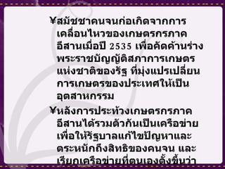 สมัชชาคนจนก่อเกิดจากการเคลื่อนไหวของเกษตรกรภาคอีสานเมื่อปี  2535  เพื่อคัดค้านร่างพระราชบัญญัติสภาการเกษตรแห่งชาติของรัฐ ที่มุ่งแปรเปลี่ยนการเกษตรของประเทศให้เป็นอุตสาหกรรม  หลังการประท้วงเกษตรกรภาคอีสานได้รวมตัวกันเป็นเครือข่ายเพื่อให้รัฐบาลแก้ไขปัญหาและตระหนักถึงสิทธิของคนจน และเรียกเครือข่ายที่ตนเองตั้งขึ้นว่า “สมัชชาเกษตรกรรายย่อยภาคอีสาน” สมัชชาเกษตรกรรายย่อยภาคอีสานได้ดำเนินการเคลื่อนไหวประท้วงนโยบายและการแก้ไขปัญหาของรัฐหลายครั้ง ทั้งในต่างจังหวัดและที่กรุงเทพมหานคร แต่ไม่ได้รับความสนใจจากภาครัฐ  