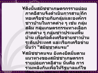 ดังนั้นสมัชชาเกษตรกรรายย่อยภาคอีสานจึงดำเนินการสาน / ถักทอเครือข่ายกับกลุ่มและองค์กรชาวบ้านในภาคต่าง ๆ เช่น กลุ่มสลัม กลุ่มเกษตรกรรมทางเลือกภาคต่าง ๆ กลุ่มชาวประมงพื้นบ้าน เพื่อก่อตั้งเครือข่ายชาวบ้านระดับประเทศ และเรียกเครือข่ายนั้นว่า “สมัชชาคนจน” สมัชชาคนจน ยังคงยึดมั่นตามแนวทางของสมัชชาเกษตรกรรายย่อยภาคอีสาน นั่นคือ การรวมพลังกันเพื่อให้รัฐบาลแก้ไขปัญหาของคนจน อาทิ การชุมนุมประท้วงคัดค้านการก่อตั้งโรงงานไฟฟ้าที่ อ .  หางดง จ .  เชียงใหม่ และการประท้วงย่อยตามภูมิภาคต่าง ๆ แต่ไม่เป็นผล 