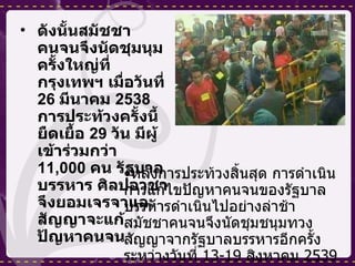 ดังนั้นสมัชชาคนจนจึงนัดชุมนุมครั้งใหญ่ที่กรุงเทพฯ เมื่อวันที่  26  มีนาคม  2538  การประท้วงครั้งนี้ยืดเยื้อ  29  วัน มีผู้เข้าร่วมกว่า  11,000  คน รัฐบาลบรรหาร ศิลปอาชาจึงยอมเจรจาและสัญญาจะแก้ปัญหาคนจน  หลังการประท้วงสิ้นสุด การดำเนินการแก้ไขปัญหาคนจนของรัฐบาลบรรหารดำเนินไปอย่างล่าช้า สมัชชาคนจนจึงนัดชุมชนุมทวงสัญญาจากรัฐบาลบรรหารอีกครั้งระหว่างวันที่  13-19  สิงหาคม  2539  จนส่งผลให้รัฐบาลบรรหารต้องยุปสภา 