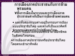 การเมืองภาคประชาชนกับการข้ามพรมแดน ทั้งการเมืองในระบบและการเมืองภาคประชาชนต่างก็เป็นการเมืองข้ามพรมแดน และทั้งสองระบบต่างอยู่ในกรอบการเมืองแบบประชาธิปไตย และต่างก็เป็นแนวคิดที่ข้ามพรมแดนจากยุโรปสู่สังคมไทย โดยการเมืองในระบบแพร่เข้ามามีอิทธิพลในสังคมไทยก่อน การเมืองภาคประชาชนหรือประชาธิปไตยโดยตรงเข้ามาทีหลัง 