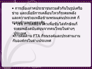 การเมืองภาคประชาชนรวมตัวกันในรูปเครือข่าย และเมื่อมีการเคลื่อนไหวก็ระดมพลังและความช่วยเหลือข้ามพรมแดนประเทศ ก็ระดมข้ามพรมแดนรัฐ เช่น การเคลื่อนไหวเพื่อขับไล่ทักษิณก็ระดมพลังสนับสนุนจากคนไทยในต่างๆ ประเทศ การคัดค้าน  FTA  ก็รณรงค์และประสานงานกับองค์กรในต่างประเทศ 