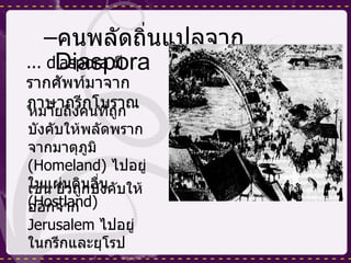 คนพลัดถิ่นแปลจาก  Diaspora ... diaspora  มีรากศัพท์มาจากภาษากรีกโบราณ หมายถึงคนที่ถูกบังคับให้พลัดพรากจากมาตุภูมิ  ( Homeland )  ไปอยู่ในแผ่นดินอื่น  ( Hostland ) เช่น ยิวถูกบังคับให้ออกจาก  Jerusalem  ไปอยู่ในกรีกและยุโรป 