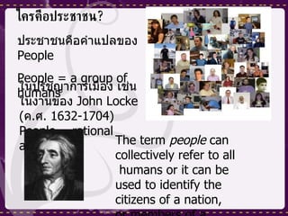 ใครคือประชาชน ? ประชาชนคือคำแปลของ  People   People = a group of humans ในปรัชญาการเมือง เช่น ในงานของ  John Locke ( ค . ศ . 1632-1704 ) People = rational agent The term  people  can collectively refer to all  humans or it can be used to identify the citizens of a nation, or members of a tribe ,  ethnic , or  religion groups 
