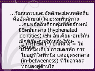 ... วัฒนธรรมและอัตลักษณ์คนพลัดถิ่นคืออัตลักษณ์ / วัฒธรรมพันธุ์ทาง ... คนพลัดถิ่นคือกลุ่มที่อัตลักษณ์มีขีดขั้นกลาง  (hyphenated identities)  เช่น อินเดียน - อเมริกัน เม็กซิกัน - อเมริกัน อัฟริกัน - ฝรั่งเศส  ... การมีขีด  (-)  ขั้นกลาง  =  ไม่เป็นหนึ่งเดียว การแตกหัก การไม่อยู่ที่ใดที่หนึ่ง แต่อยู่ตรงกลาง  (in-between ess )  ที่ไม่อาจลดทอนลงสู่ด้านใด 