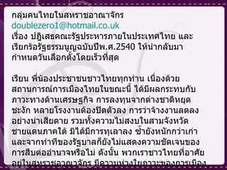 กลุ่มคนไทยในสหราชอาณาจักร [email_address] เรื่อง ปฎิเสธคณะรัฐประหารภายในประเทศไทย และ เรียกร้อรัฐธรรมนูญฉบับปีพ . ศ .2540  ให้นำกลับมากำหนดวันเลือกตั้งโดยเร็วที่สุด เรียน พี่น้องประชาชนชาวไทยทุกท่าน เนื่องด้วยสถานการณ์การเมืองไทยในขณะนี้ ได้มีผลกระทบกับภาวะทางด้านเศรษฐกิจ การลงทุนจากต่างชาติหยุดชะงัก หลายโรงงานต้องปิดตัวลง การว่าจ้างงานลดลงอย่างน่าเสียดาย รวมทั้งความไม่สงบในสามจังหวัดชายแดนภาคใต้ มิได้มีการทุเลาลง ซ้ำยังหนักกว่าเก่า และจากท่าทีของรัฐบาลก็ยังไม่แสดงความชัดเจนของการสืบต่ออำนาจหรือไม่ ดังนั้น พวกเราชาวไทยที่อาศัยอยู่ในสหราชอาณาจักร มีความห่วงใยภาวะของการเมืองไทยในขณะนี้เป็นอย่างมาก ทางกลุ่มค่นไทยในสหราชอาณาจักร รวมตัวกันจากบุคคลธรรมดาหลายอาชีพ เรามิได้เป็นบุคคลที่มีชื่อเสียงในวงสังคมแต่อย่างใด แต่พวกเรารวมตัวกันด้วยใจ  