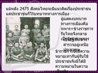 แม้หลัง  2475  สังคมไทยจะมีแนวคิดเรื่องประชาชน แต่ประชาชนก็ไร้บทบาททางการเมือง ผู้แสดงบทบาททางการเมืองคือทหาร + ข้างราชการ รับไทยจึงกลายเป็นรัฐข้าราชการ เป็นรัฐที่ทหารตำรวจอยู่เหนือประชาชน ข้าราชการซึ่งมีความหมายเท่ากับผู้รับใช้ประชาชนจึงมิได้มีความหมายในความเป็นจริง 