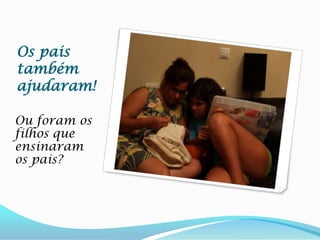 Os pais também ajudaram!Ou foram os filhos que ensinaram os pais?