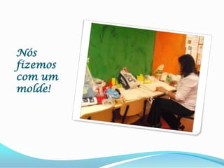 Nós fizemos com um molde!