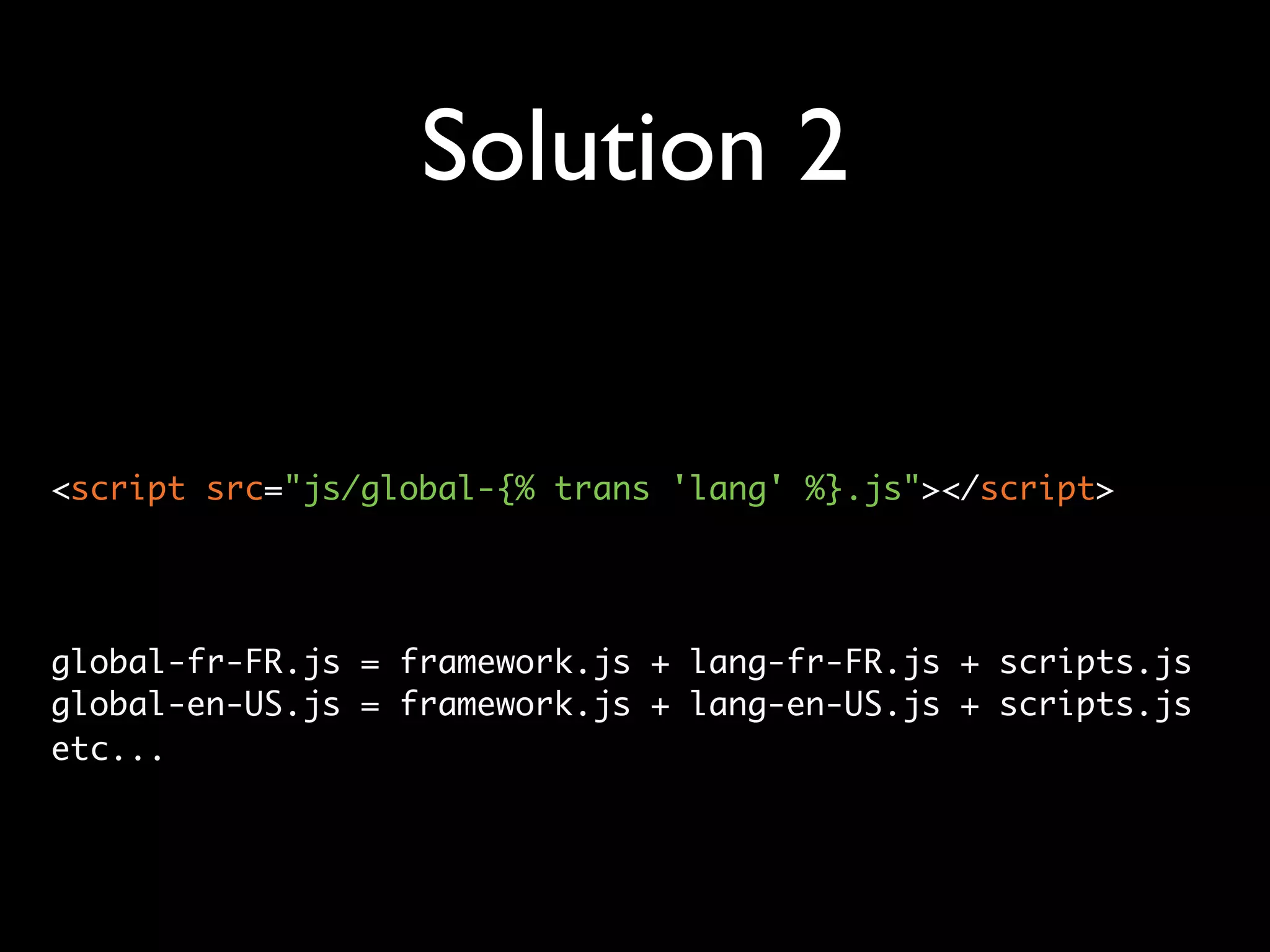 Solution 2


<script src="js/global-{% trans 'lang' %}.js"></script>




global-fr-FR.js = framework.js + lang-fr-FR.js + scripts.js
global-en-US.js = framework.js + lang-en-US.js + scripts.js
etc...
 