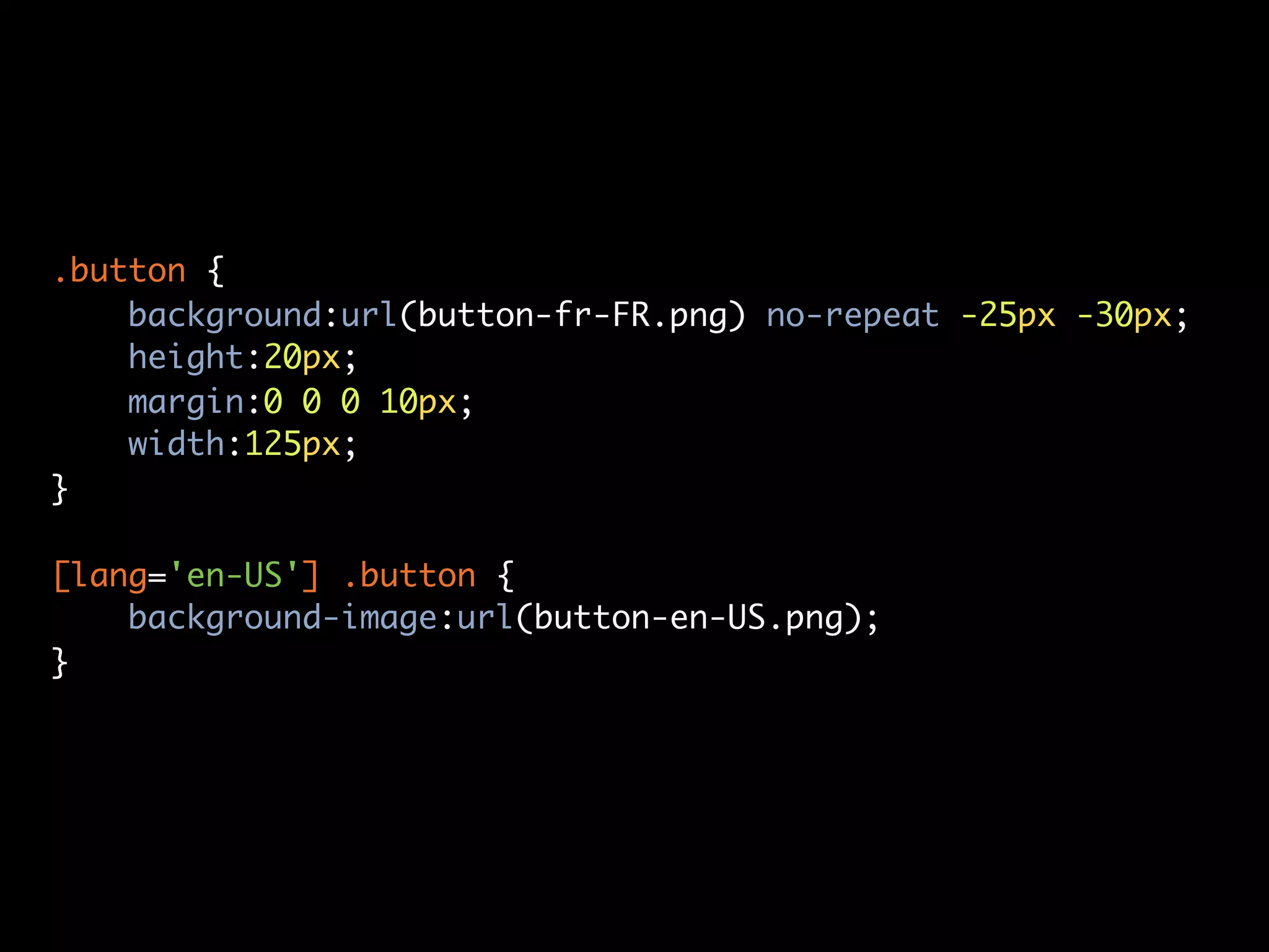 .button {
    background:url(button-fr-FR.png) no-repeat -25px -30px;
    height:20px;
    margin:0 0 0 10px;
    width:125px;
}

[lang='en-US'] .button {
    background-image:url(button-en-US.png);
}
 