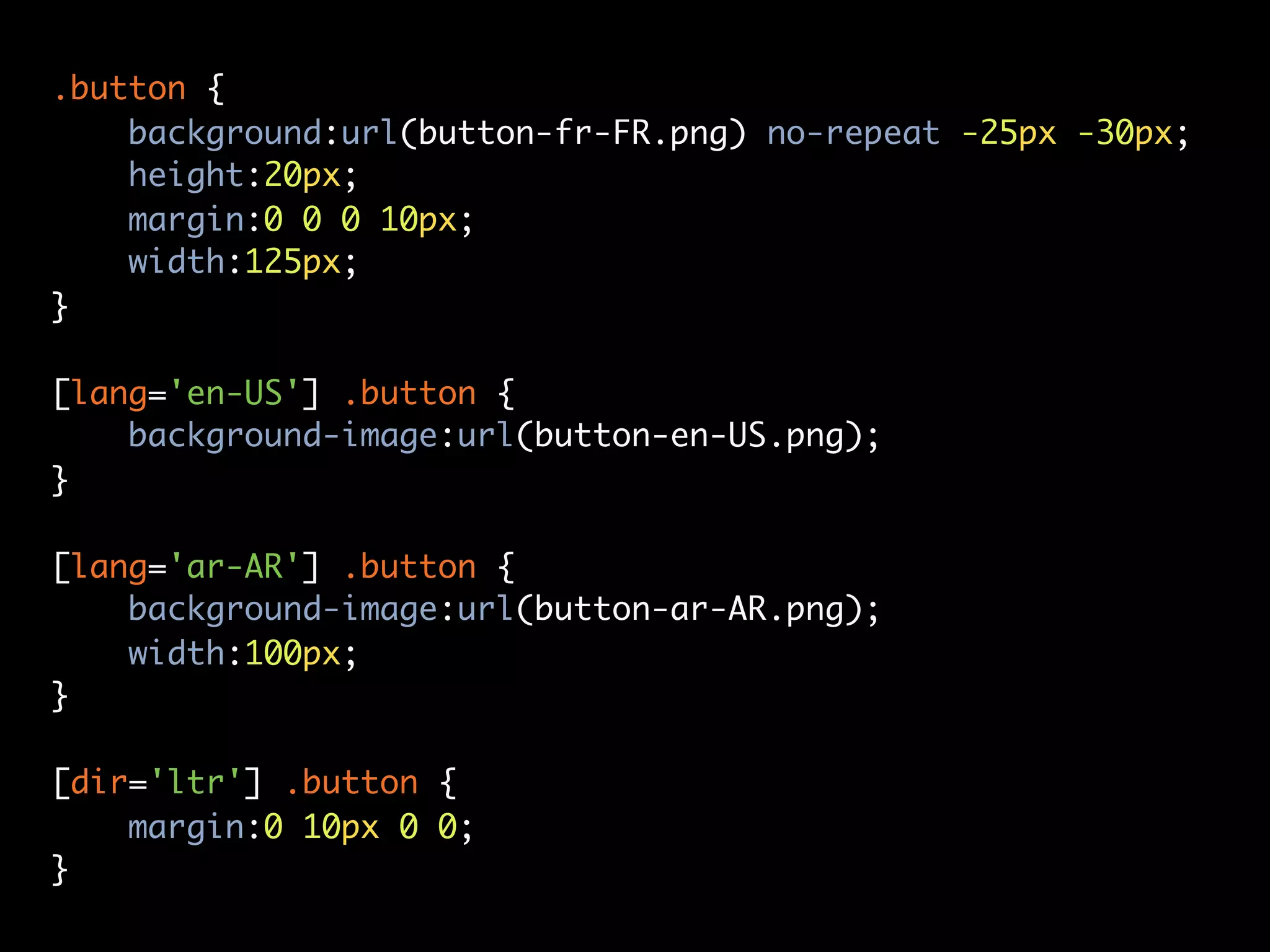 .button {
    background:url(button-fr-FR.png) no-repeat -25px -30px;
    height:20px;
    margin:0 0 0 10px;
    width:125px;
}

[lang='en-US'] .button {
    background-image:url(button-en-US.png);
}

[lang='ar-AR'] .button {
    background-image:url(button-ar-AR.png);
    width:100px;
}

[dir='ltr'] .button {
    margin:0 10px 0 0;
}
 