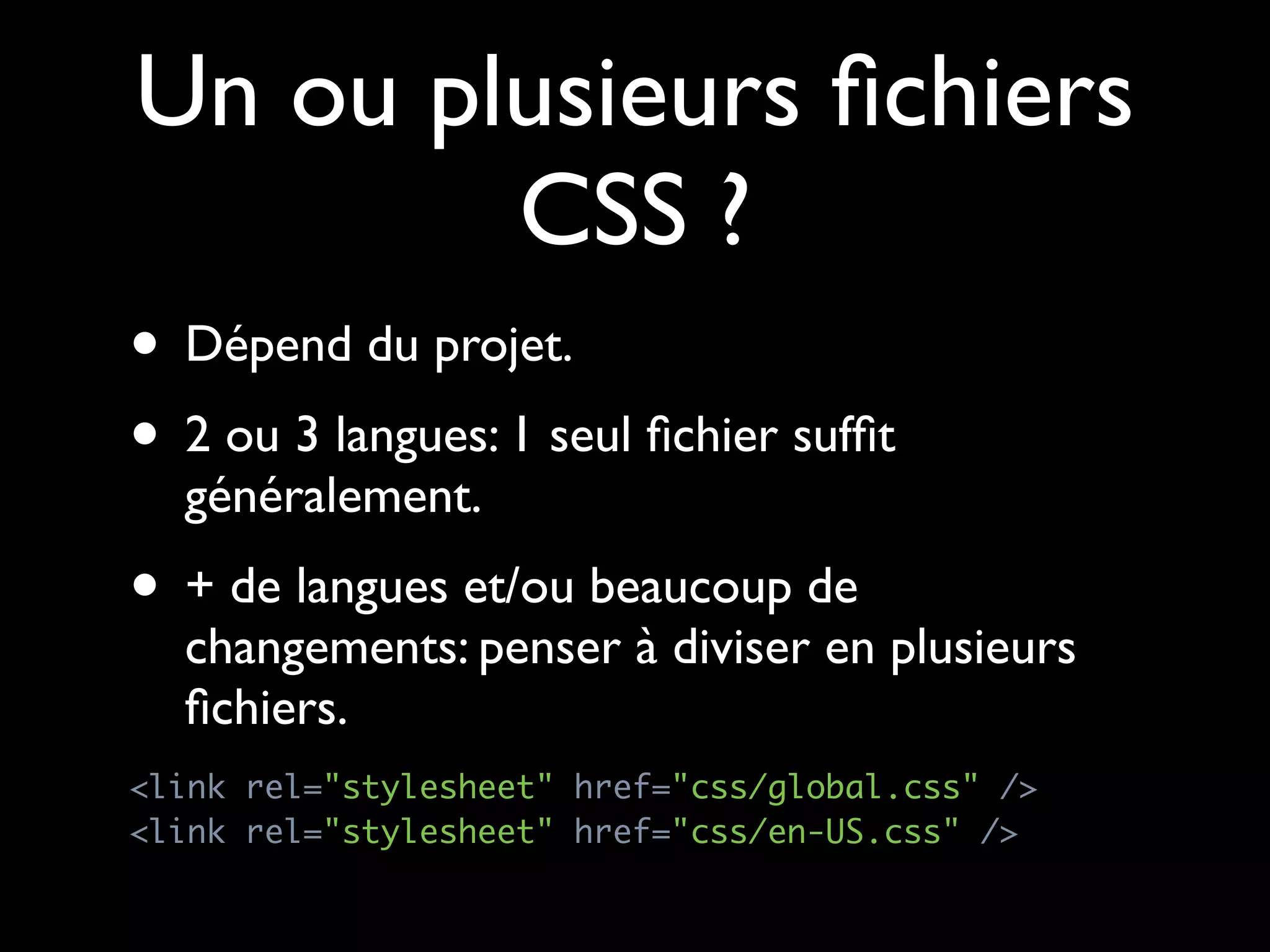 Un ou plusieurs ﬁchiers
        CSS ?
• Dépend du projet.
• 2 ou 3 langues: 1 seul ﬁchier sufﬁt
  généralement.
• + de langues et/ou beaucoup de
  changements: penser à diviser en plusieurs
  ﬁchiers.
<link rel="stylesheet" href="css/global.css" />
<link rel="stylesheet" href="css/en-US.css" />
 