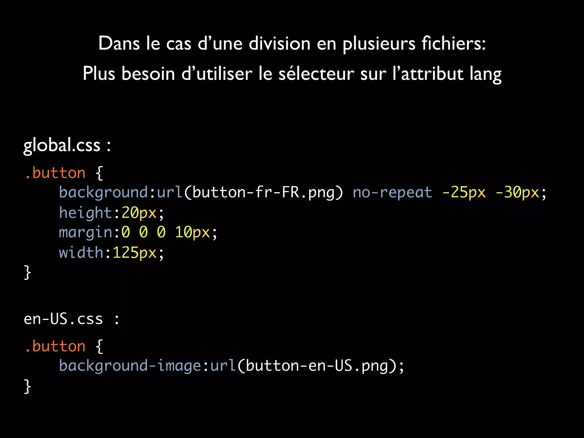 Dans le cas d’une division en plusieurs ﬁchiers:
        Plus besoin d’utiliser le sélecteur sur l’attribut lang


global.css :
.button {
    background:url(button-fr-FR.png) no-repeat -25px -30px;
    height:20px;
    margin:0 0 0 10px;
    width:125px;
}


en-US.css :
.button {
    background-image:url(button-en-US.png);
}
 
