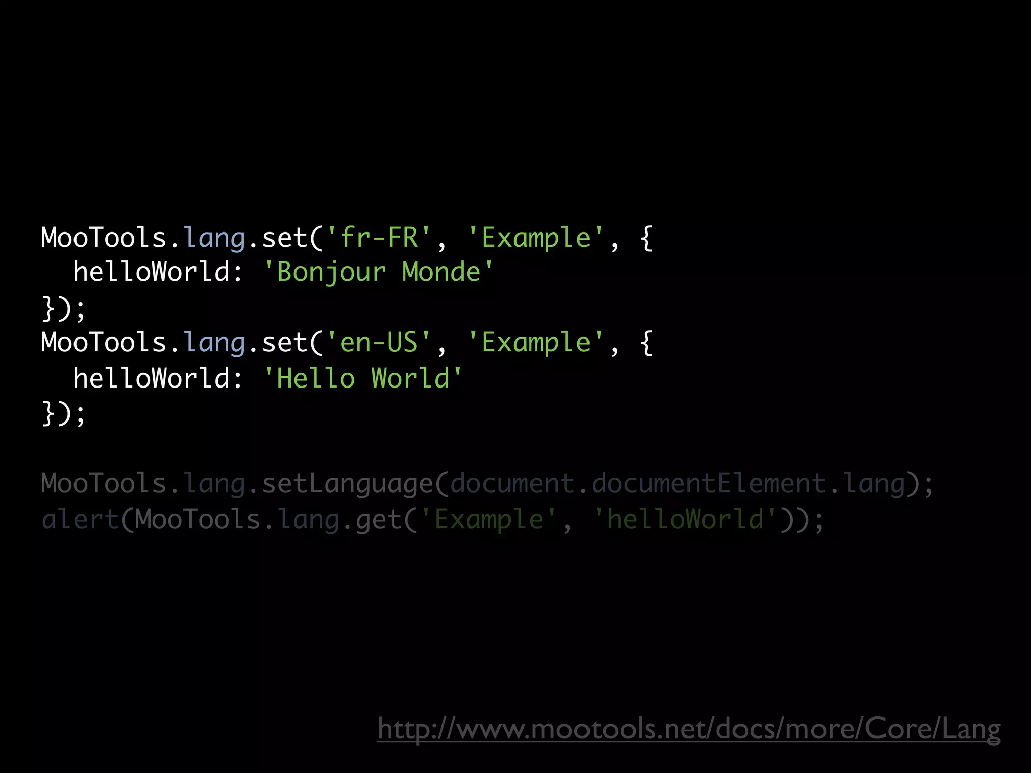MooTools.lang.set('fr-FR', 'Example', {
  helloWorld: 'Bonjour Monde'
});
MooTools.lang.set('en-US', 'Example', {
  helloWorld: 'Hello World'
});

MooTools.lang.setLanguage(document.documentElement.lang);
alert(MooTools.lang.get('Example', 'helloWorld'));




                     http://www.mootools.net/docs/more/Core/Lang
 