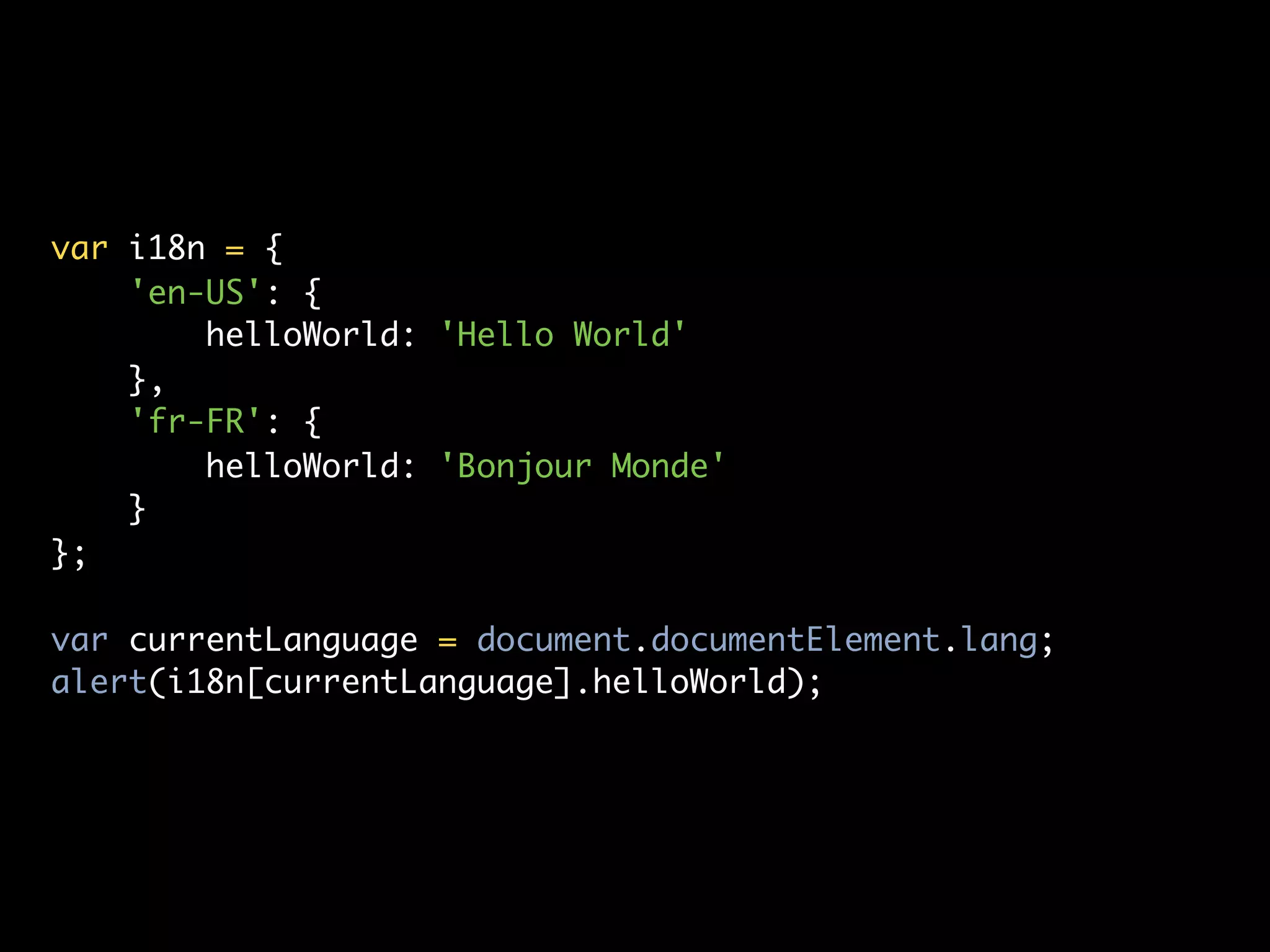 var i18n = {
    'en-US': {
        helloWorld: 'Hello World'
    },
    'fr-FR': {
        helloWorld: 'Bonjour Monde'
    }
};

var currentLanguage = document.documentElement.lang;
alert(i18n[currentLanguage].helloWorld);
 