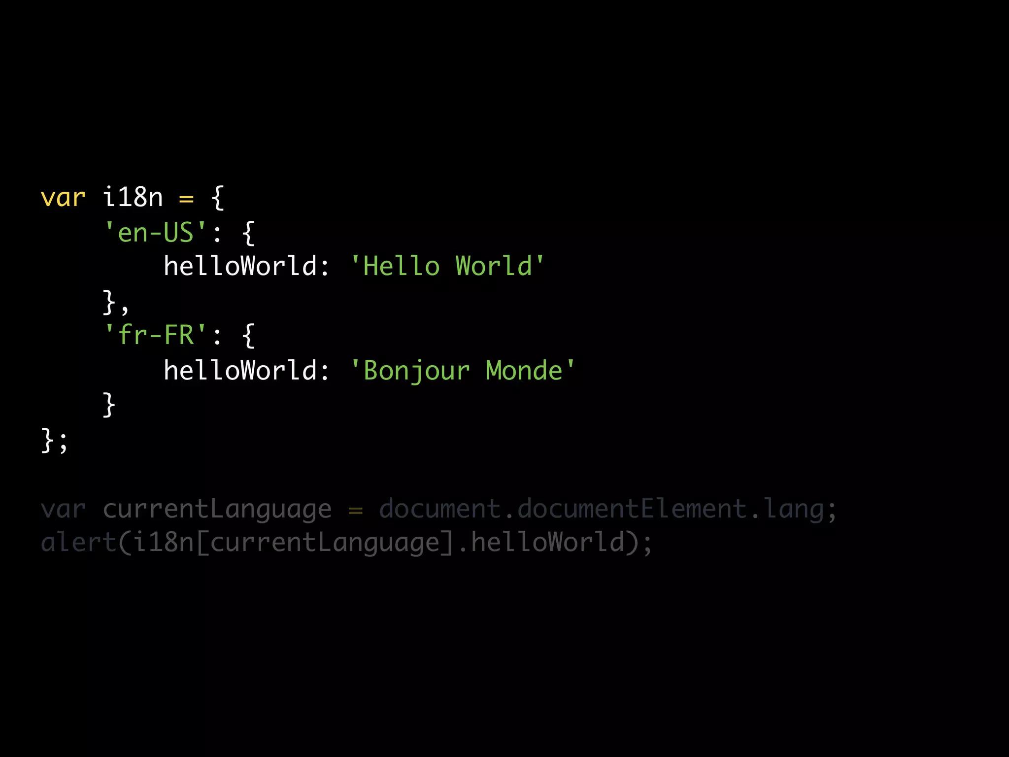 var i18n = {
    'en-US': {
        helloWorld: 'Hello World'
    },
    'fr-FR': {
        helloWorld: 'Bonjour Monde'
    }
};

var currentLanguage = document.documentElement.lang;
alert(i18n[currentLanguage].helloWorld);
 