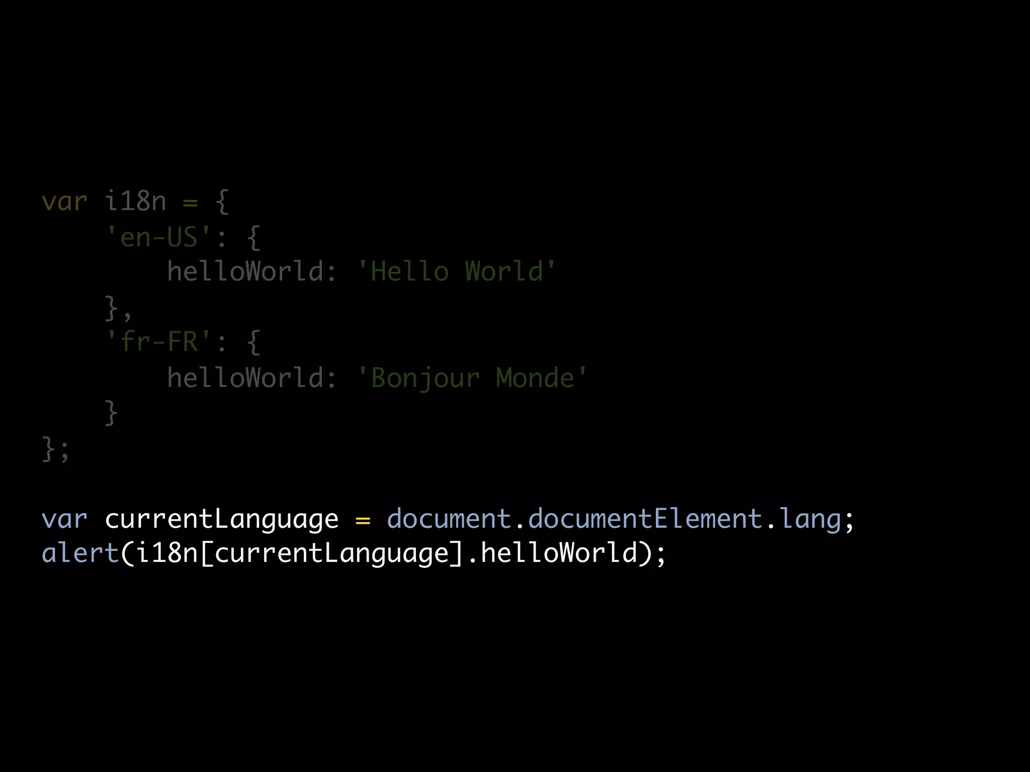 var i18n = {
    'en-US': {
        helloWorld: 'Hello World'
    },
    'fr-FR': {
        helloWorld: 'Bonjour Monde'
    }
};

var currentLanguage = document.documentElement.lang;
alert(i18n[currentLanguage].helloWorld);
 