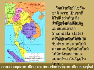 รัฐสุโขทัยมิใช่รัฐ-
ชาติ ความเป็นชาติ
มิใช่สิ่งสำาคัญ สิ่ง
สำาคัญคือกำาลังคนรัฐสุโขทัยเป็นรัฐ
แบบแมนดาลา
(mandala state)
หรือรัฐแบบเครือข่ายรัฐสุโขทัยสัมพันธ์
กับต่างแดน และไม่มี
พรมแดนรัฐที่สกัดกั้นมิ
ให้อิทธิพลจากต่าง
แดนเข้ามาในรัฐสุโข
ไทย
 